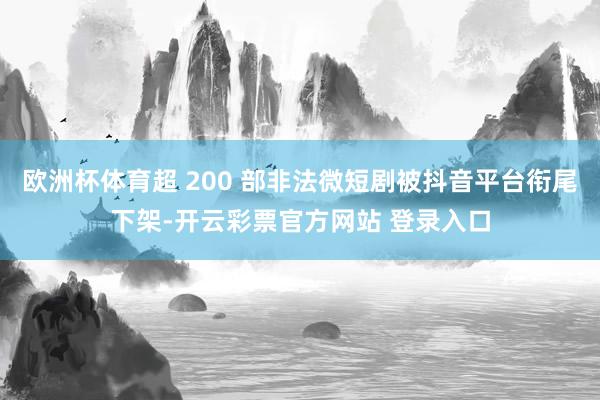 欧洲杯体育超 200 部非法微短剧被抖音平台衔尾下架-开云彩票官方网站 登录入口