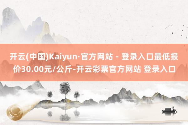开云(中国)Kaiyun·官方网站 - 登录入口最低报价30.00元/公斤-开云彩票官方网站 登录入口
