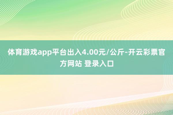 体育游戏app平台出入4.00元/公斤-开云彩票官方网站 登录入口