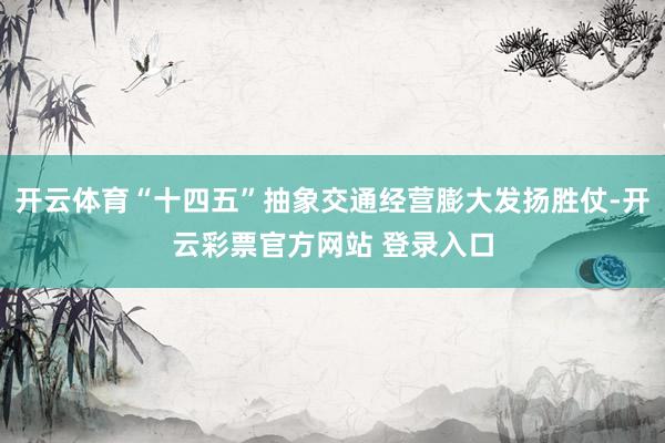 开云体育“十四五”抽象交通经营膨大发扬胜仗-开云彩票官方网站 登录入口