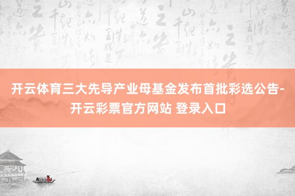 开云体育三大先导产业母基金发布首批彩选公告-开云彩票官方网站 登录入口