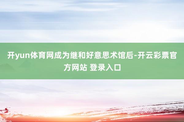 开yun体育网成为继和好意思术馆后-开云彩票官方网站 登录入口