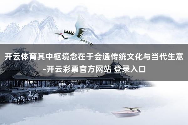 开云体育其中枢境念在于会通传统文化与当代生意-开云彩票官方网站 登录入口