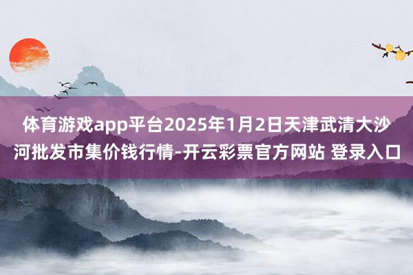 体育游戏app平台2025年1月2日天津武清大沙河批发市集价钱行情-开云彩票官方网站 登录入口