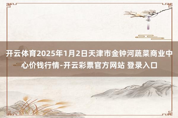 开云体育2025年1月2日天津市金钟河蔬菜商业中心价钱行情-开云彩票官方网站 登录入口
