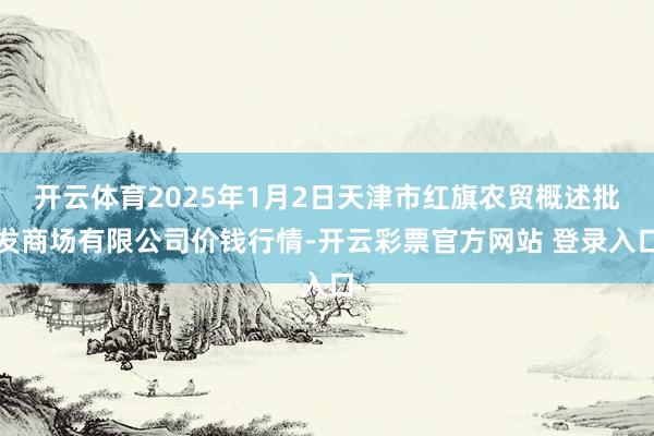开云体育2025年1月2日天津市红旗农贸概述批发商场有限公司价钱行情-开云彩票官方网站 登录入口