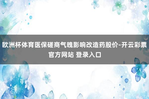 欧洲杯体育医保磋商气魄影响改造药股价-开云彩票官方网站 登录入口