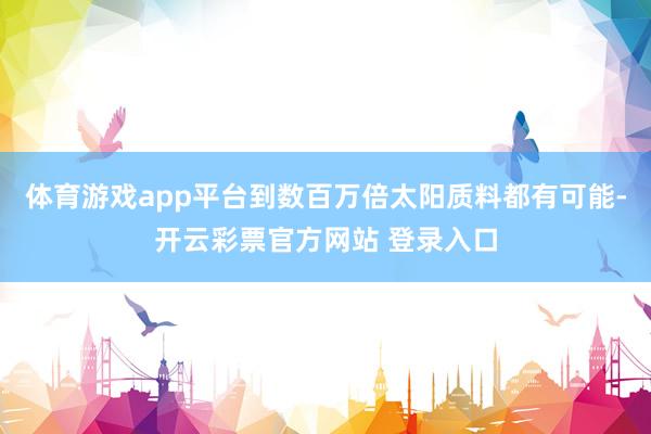 体育游戏app平台到数百万倍太阳质料都有可能-开云彩票官方网站 登录入口