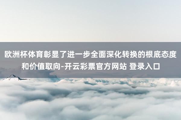 欧洲杯体育彰显了进一步全面深化转换的根底态度和价值取向-开云彩票官方网站 登录入口