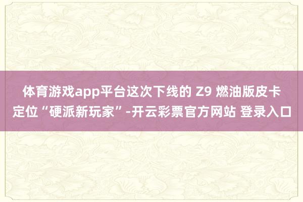 体育游戏app平台　　这次下线的 Z9 燃油版皮卡定位“硬派新玩家”-开云彩票官方网站 登录入口