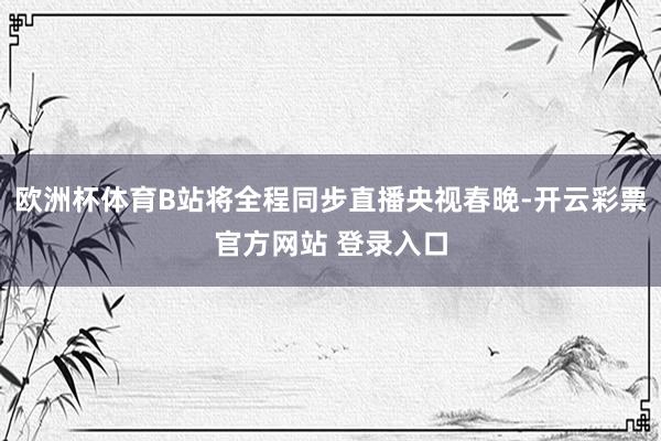 欧洲杯体育B站将全程同步直播央视春晚-开云彩票官方网站 登录入口