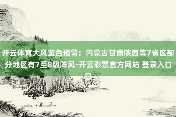 开云体育大风蓝色预警：内蒙古甘肃陕西等7省区部分地区有7至8级阵风-开云彩票官方网站 登录入口