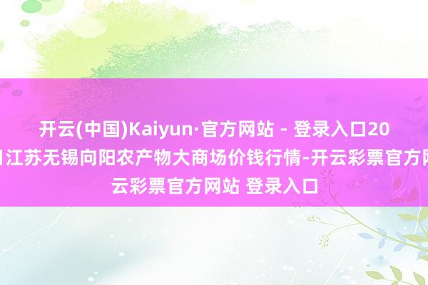 开云(中国)Kaiyun·官方网站 - 登录入口2025年1月14日江苏无锡向阳农产物大商场价钱行情-开云彩票官方网站 登录入口