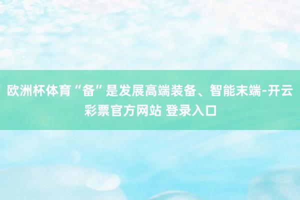 欧洲杯体育“备”是发展高端装备、智能末端-开云彩票官方网站 登录入口
