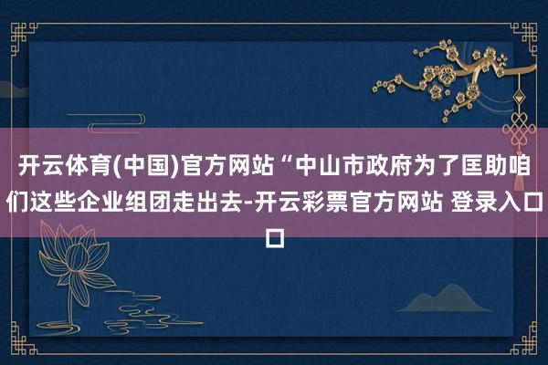 开云体育(中国)官方网站“中山市政府为了匡助咱们这些企业组团走出去-开云彩票官方网站 登录入口