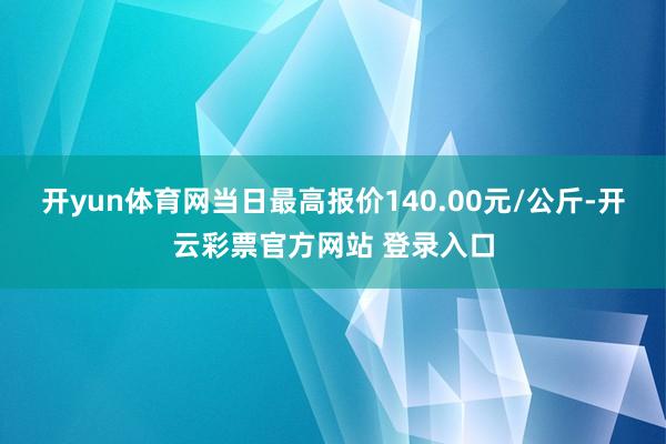 开yun体育网当日最高报价140.00元/公斤-开云彩票官方网站 登录入口