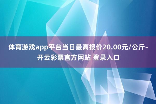 体育游戏app平台当日最高报价20.00元/公斤-开云彩票官方网站 登录入口