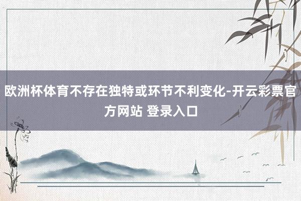 欧洲杯体育不存在独特或环节不利变化-开云彩票官方网站 登录入口