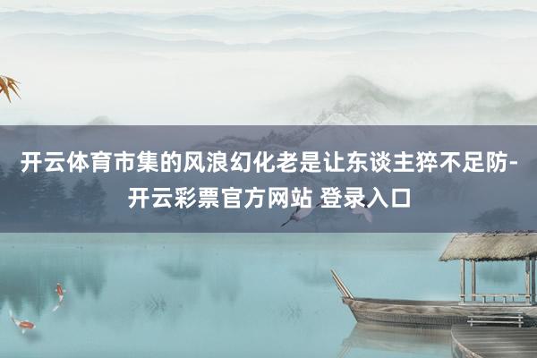 开云体育市集的风浪幻化老是让东谈主猝不足防-开云彩票官方网站 登录入口