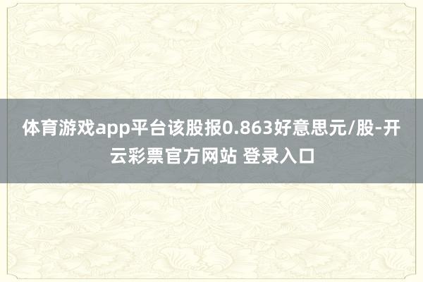 体育游戏app平台该股报0.863好意思元/股-开云彩票官方网站 登录入口