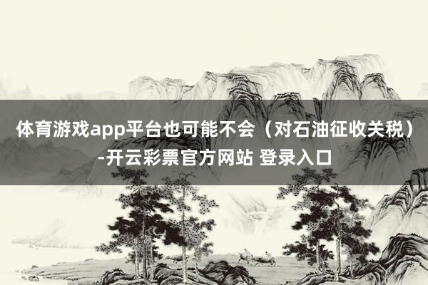 体育游戏app平台也可能不会（对石油征收关税）-开云彩票官方网站 登录入口