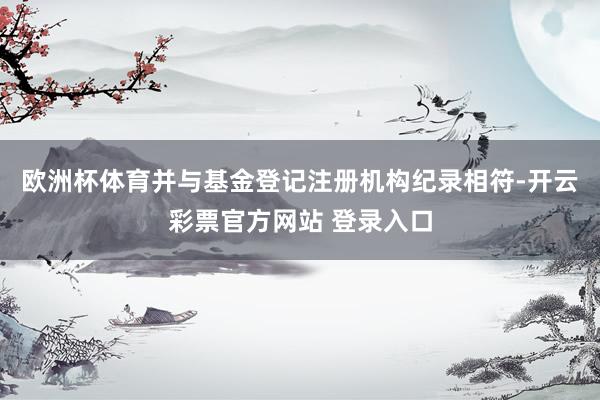 欧洲杯体育并与基金登记注册机构纪录相符-开云彩票官方网站 登录入口