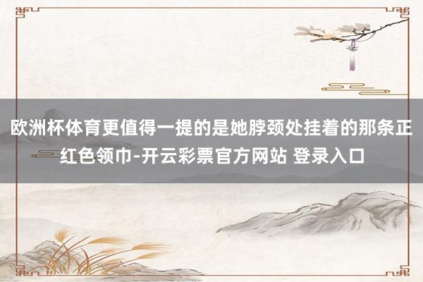 欧洲杯体育更值得一提的是她脖颈处挂着的那条正红色领巾-开云彩票官方网站 登录入口