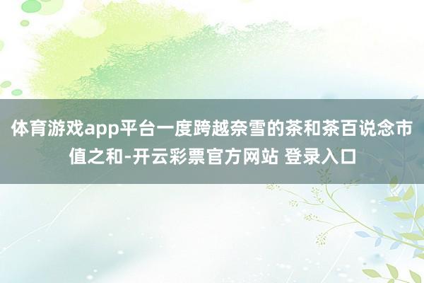 体育游戏app平台一度跨越奈雪的茶和茶百说念市值之和-开云彩票官方网站 登录入口