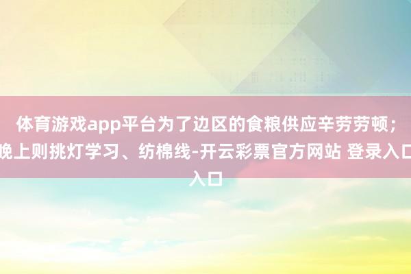 体育游戏app平台为了边区的食粮供应辛劳劳顿；晚上则挑灯学习、纺棉线-开云彩票官方网站 登录入口