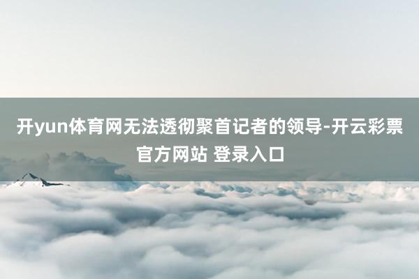 开yun体育网无法透彻聚首记者的领导-开云彩票官方网站 登录入口