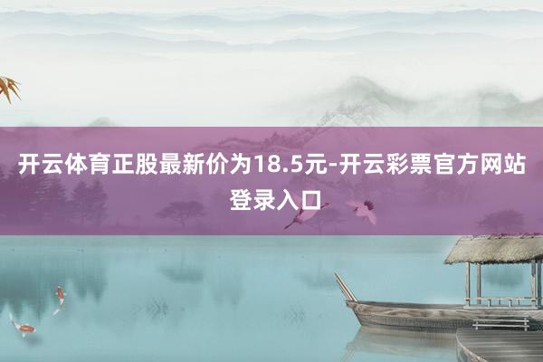 开云体育正股最新价为18.5元-开云彩票官方网站 登录入口