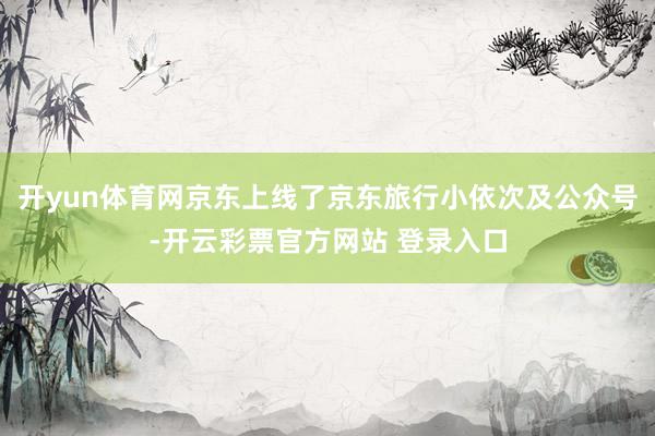 开yun体育网京东上线了京东旅行小依次及公众号-开云彩票官方网站 登录入口