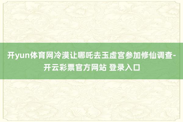 开yun体育网冷漠让哪吒去玉虚宫参加修仙调查-开云彩票官方网站 登录入口