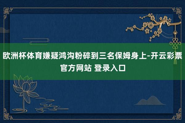 欧洲杯体育嫌疑鸿沟粉碎到三名保姆身上-开云彩票官方网站 登录入口