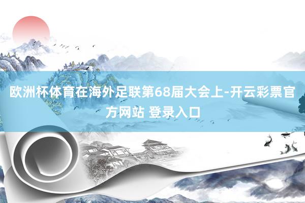 欧洲杯体育在海外足联第68届大会上-开云彩票官方网站 登录入口