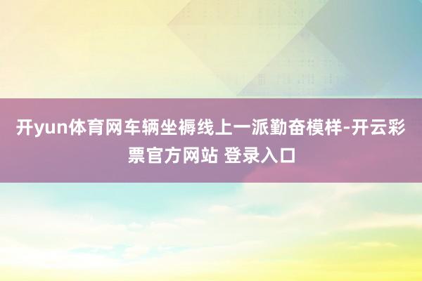开yun体育网车辆坐褥线上一派勤奋模样-开云彩票官方网站 登录入口