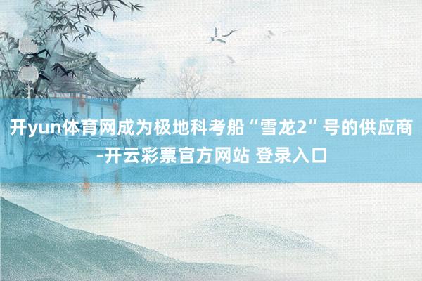 开yun体育网成为极地科考船“雪龙2”号的供应商-开云彩票官方网站 登录入口