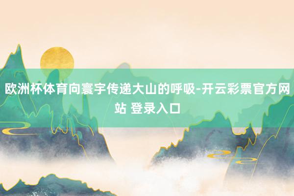 欧洲杯体育向寰宇传递大山的呼吸-开云彩票官方网站 登录入口
