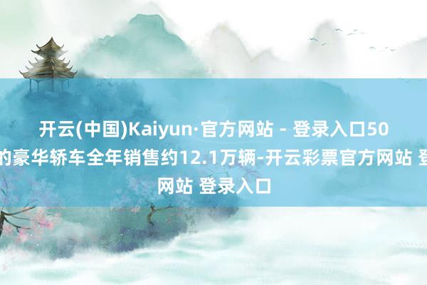开云(中国)Kaiyun·官方网站 - 登录入口50万以上的豪华轿车全年销售约12.1万辆-开云彩票官方网站 登录入口