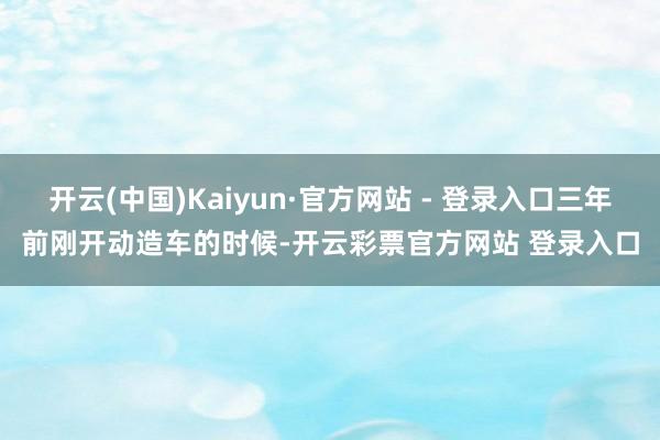开云(中国)Kaiyun·官方网站 - 登录入口三年前刚开动造车的时候-开云彩票官方网站 登录入口