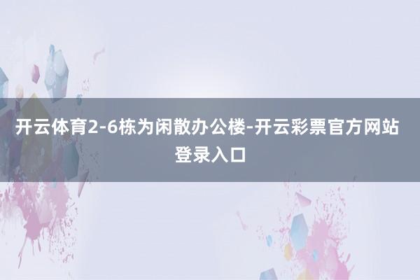 开云体育2-6栋为闲散办公楼-开云彩票官方网站 登录入口