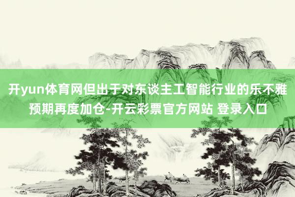 开yun体育网但出于对东谈主工智能行业的乐不雅预期再度加仓-开云彩票官方网站 登录入口