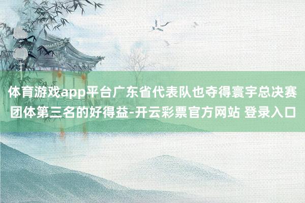 体育游戏app平台广东省代表队也夺得寰宇总决赛团体第三名的好得益-开云彩票官方网站 登录入口