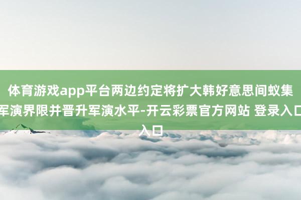 体育游戏app平台两边约定将扩大韩好意思间蚁集军演界限并晋升军演水平-开云彩票官方网站 登录入口