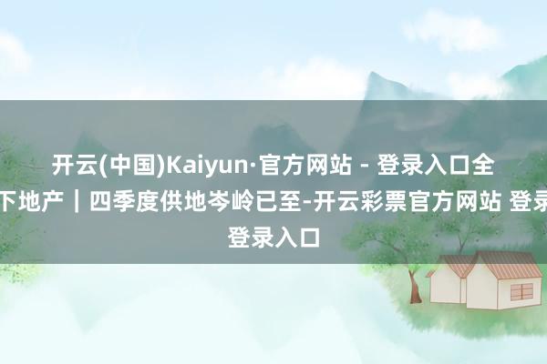 开云(中国)Kaiyun·官方网站 - 登录入口　　全文如下　　地产｜四季度供地岑岭已至-开云彩票官方网站 登录入口