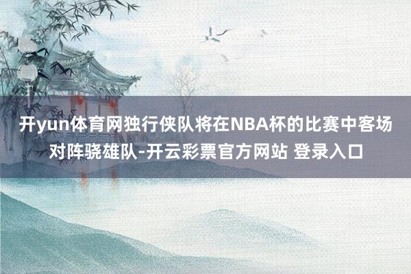 开yun体育网独行侠队将在NBA杯的比赛中客场对阵骁雄队-开云彩票官方网站 登录入口
