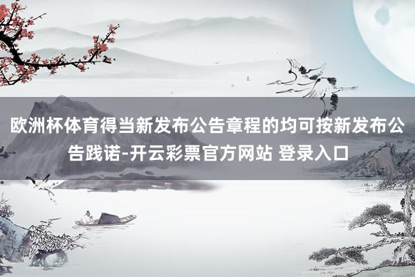 欧洲杯体育得当新发布公告章程的均可按新发布公告践诺-开云彩票官方网站 登录入口