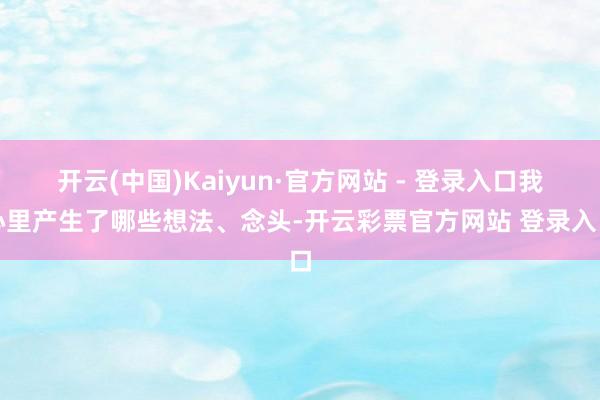 开云(中国)Kaiyun·官方网站 - 登录入口我心里产生了哪些想法、念头-开云彩票官方网站 登录入口