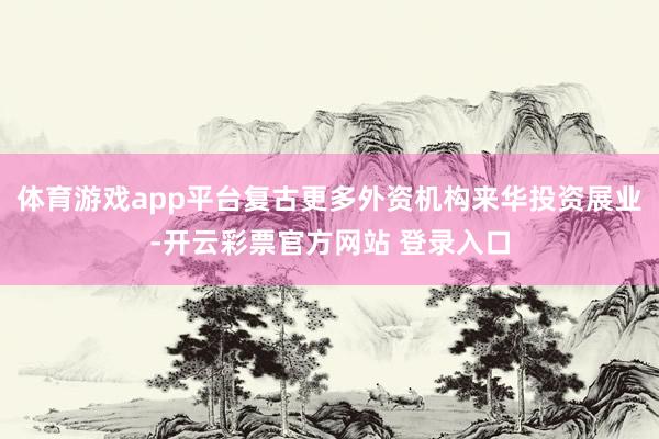 体育游戏app平台复古更多外资机构来华投资展业-开云彩票官方网站 登录入口