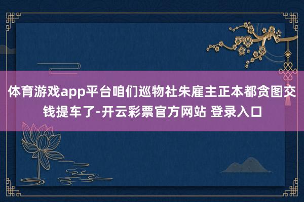 体育游戏app平台咱们巡物社朱雇主正本都贪图交钱提车了-开云彩票官方网站 登录入口